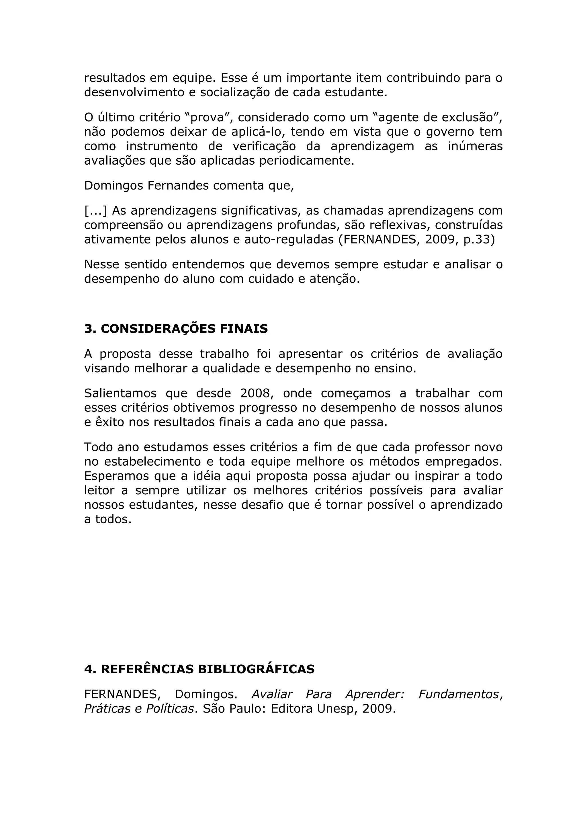 resultados em equipe. Esse é um importante item contribuindo para o
desenvolvimento e socialização de cada estudante.
O último critério “prova”, considerado como um “agente de exclusão”,
não podemos deixar de aplicá-lo, tendo em vista que o governo tem
como instrumento de verificação da aprendizagem as inúmeras
avaliações que são aplicadas periodicamente.
Domingos Fernandes comenta que,
[...] As aprendizagens significativas, as chamadas aprendizagens com
compreensão ou aprendizagens profundas, são reflexivas, construídas
ativamente pelos alunos e auto-reguladas (FERNANDES, 2009, p.33)
Nesse sentido entendemos que devemos sempre estudar e analisar o
desempenho do aluno com cuidado e atenção.
3. CONSIDERAÇÕES FINAIS
A proposta desse trabalho foi apresentar os critérios de avaliação
visando melhorar a qualidade e desempenho no ensino.
Salientamos que desde 2008, onde começamos a trabalhar com
esses critérios obtivemos progresso no desempenho de nossos alunos
e êxito nos resultados finais a cada ano que passa.
Todo ano estudamos esses critérios a fim de que cada professor novo
no estabelecimento e toda equipe melhore os métodos empregados.
Esperamos que a idéia aqui proposta possa ajudar ou inspirar a todo
leitor a sempre utilizar os melhores critérios possíveis para avaliar
nossos estudantes, nesse desafio que é tornar possível o aprendizado
a todos.
4. REFERÊNCIAS BIBLIOGRÁFICAS
FERNANDES, Domingos. Avaliar Para Aprender: Fundamentos,
Práticas e Políticas. São Paulo: Editora Unesp, 2009.
 
