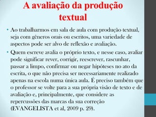 A avaliação da produção
textual
• Ao trabalharmos em sala de aula com produção textual,
seja com gêneros orais ou escritos, uma variedade de
aspectos pode ser alvo de reflexão e avaliação.
• Quem escreve avalia o próprio texto, e nesse caso, avaliar
pode significar rever, corrigir, reescrever, rascunhar,
passar a limpo, confirmar ou negar hipóteses no ato da
escrita, o que não precisa ser necessariamente realizado
apenas na escola numa única aula. É preciso também que
o professor se volte para a sua própria visão de texto e de
avaliação e, principalmente, que considere as
repercussões das marcas da sua correção
(EVANGELISTA et al, 2009 p. 29).

 