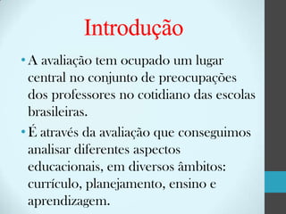 Introdução
• A avaliação tem ocupado um lugar
central no conjunto de preocupações
dos professores no cotidiano das escolas
brasileiras.
• É através da avaliação que conseguimos
analisar diferentes aspectos
educacionais, em diversos âmbitos:
currículo, planejamento, ensino e
aprendizagem.

 