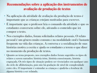 Recomendações sobre a aplicação dos instrumentos de
avaliação de produção de textos
• Na aplicação da atividade de avaliação da produção de textos é
importante que as crianças estejam motivadas para escrever.
• É importante que o professor leia o comando da atividade e que os
estudantes conversem sobre ele, ativando o conteúdo que irá
compor o texto.
• Nos exemplos dados, foram solicitados relatos pessoais. O relato
pessoal é um gênero muito comum e na modalidade oral é bastante
frequente na vida das crianças. A conversa e a socialização de suas
histórias motiva a escrita e ajuda os estudantes a terem o que dizer
no momento da produção de textos.
• Quanto ao tema proposto, nos exemplos dados foram sugeridos os tipos de
relatos a serem narrados: história triste, história emocionante, história
engraçada. Os três tipos de situação podem ser vivenciados em qualquer ano
do ciclo de alfabetização, pois não há gradação de nível de complexidade
entre eles. O importante é estimular as crianças e ajudá-las a lembrar de
alguma história a ser relatada.

 