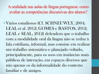 A oralidade nas aulas de língua portuguesa: como
avaliar as competências discursivas dos alunos?
• Vários estudiosos (Cf. SCHNEUWLY, 2004;
LEAL et al. 2012; GOMES e BASTOS, 2012;
LEAL e SEAL, 2012) defendem que o trabalho
com a modalidade oral da língua não se reduz à
fala cotidiana, informal, mas consiste em realizar
um trabalho sistemático e planejado voltado,
principalmente, para os usos em instâncias mais
públicas de interação, em espaços diversos que
não apenas os da informalidade do contexto
familiar e de amigos.

 