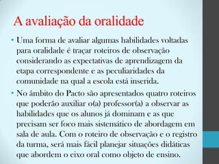 A avaliação da oralidade
• Uma forma de avaliar algumas habilidades voltadas
para oralidade é traçar roteiros de observação
considerando as expectativas de aprendizagem da
etapa correspondente e as peculiaridades da
comunidade na qual a escola está inserida.
• No âmbito do Pacto são apresentados quatro roteiros
que poderão auxiliar o(a) professor(a) a observar as
habilidades que os alunos já dominam e as que
precisam ser foco mais sistemático de abordagem em
sala de aula. Com o roteiro de observação e o registro
da turma, será mais fácil planejar situações didáticas
que abordem o eixo oral como objeto de ensino.

 