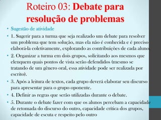 Roteiro 03: Debate para
resolução de problemas
• Sugestão de atividade
• 1. Sugerir para a turma que seja realizado um debate para resolver
um problema que tem solução, mas ela não é conhecida e é preciso
elaborá-la coletivamente, explorando as contribuições de cada aluno.
• 2. Organizar a turma em dois grupos, solicitando aos mesmos que
elenquem quais pontos de vista serão defendidos (mesmo se
tratando de um gênero oral, essa atividade pode ser realizada por
escrito).
• 3. Após a leitura de textos, cada grupo deverá elaborar seu discurso
para apresentar para o grupo oponente.
• 4. Definir as regras que serão utilizadas durante o debate.
• 5. Durante o debate fazer com que os alunos percebam a capacidade
de retomada do discurso do outro, capacidade crítica dos grupos,
capacidade de escuta e respeito pelo outro

 