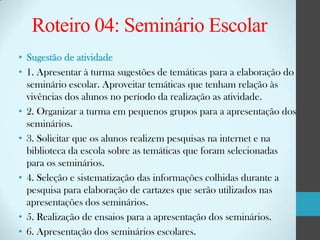 Roteiro 04: Seminário Escolar
• Sugestão de atividade
• 1. Apresentar à turma sugestões de temáticas para a elaboração do
seminário escolar. Aproveitar temáticas que tenham relação às
vivências dos alunos no período da realização as atividade.
• 2. Organizar a turma em pequenos grupos para a apresentação dos
seminários.
• 3. Solicitar que os alunos realizem pesquisas na internet e na
biblioteca da escola sobre as temáticas que foram selecionadas
para os seminários.
• 4. Seleção e sistematização das informações colhidas durante a
pesquisa para elaboração de cartazes que serão utilizados nas
apresentações dos seminários.
• 5. Realização de ensaios para a apresentação dos seminários.
• 6. Apresentação dos seminários escolares.

 
