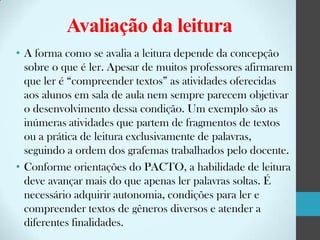 Avaliação da leitura
• A forma como se avalia a leitura depende da concepção
sobre o que é ler. Apesar de muitos professores afirmarem
que ler é “compreender textos” as atividades oferecidas
aos alunos em sala de aula nem sempre parecem objetivar
o desenvolvimento dessa condição. Um exemplo são as
inúmeras atividades que partem de fragmentos de textos
ou a prática de leitura exclusivamente de palavras,
seguindo a ordem dos grafemas trabalhados pelo docente.
• Conforme orientações do PACTO, a habilidade de leitura
deve avançar mais do que apenas ler palavras soltas. É
necessário adquirir autonomia, condições para ler e
compreender textos de gêneros diversos e atender a
diferentes finalidades.

 