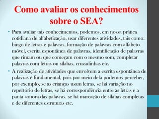 Como avaliar os conhecimentos
sobre o SEA?
• Para avaliar tais conhecimentos, podemos, em nossa prática
cotidiana de alfabetização, usar diferentes atividades, tais como:
bingo de letras e palavras, formação de palavras com alfabeto
móvel, escrita espontânea de palavras, identificação de palavras
que rimam ou que começam com o mesmo som, completar
palavras com letras ou sílabas, cruzadinhas etc.
• A realização de atividades que envolvem a escrita espontânea de
palavras é fundamental, pois por meio dela podemos perceber,
por exemplo, se as crianças usam letras, se há variação no
repertório de letras, se há correspondência entre as letras e a
pauta sonora das palavras, se há marcação de sílabas completas
e de diferentes estruturas etc.

 