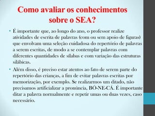 Como avaliar os conhecimentos
sobre o SEA?
• É importante que, ao longo do ano, o professor realize
atividades de escrita de palavras (com ou sem apoio de figuras)
que envolvam uma seleção cuidadosa do repertório de palavras
a serem escritas, de modo a se contemplar palavras com
diferentes quantidades de sílabas e com variação das estruturas
silábicas.
• Além disso, é preciso estar atentos ao fato de serem parte do
repertório das crianças, a fim de evitar palavras escritas por
memorização, por exemplo. Se realizarmos um ditado, não
precisamos artificializar a pronúncia, BÓ-NE-CÁ. É importante
ditar a palavra normalmente e repetir umas ou duas vezes, caso
necessário.

 