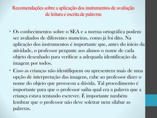Recomendações sobre a aplicação dos instrumentos de avaliação
de leitura e escrita de palavras
• Os conhecimentos sobre o SEA e a norma ortográfica podem
ser avaliados de diferentes maneiras, como já foi dito. Na
aplicação dos instrumentos é importante que, antes do início da
atividade, o professor pergunte aos alunos o nome de cada
objeto desenhado para verificar a adequada identificação da
imagem por todos.
• Caso as crianças não identifiquem ou apresentem mais de uma
opção de interpretação das imagens, cabe ao professor dizer o
nome do objeto que provocou a dúvida. Tal procedimento é
importante para que o professor saiba qual era a palavra que a
criança estava tentando escrever. É importante também
lembrar que o professor não deve soletrar nem silabar as
palavras.

 