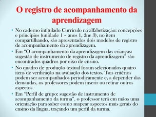 O registro de acompanhamento da
aprendizagem
• No caderno intitulado Currículo na alfabetização: concepções
e princípios (unidade 1 – anos 1, 2ne 3), no item
compartilhando, são apresentados dois modelos de registro
de acompanhamento da aprendizagem.
• Em “O acompanhamento da aprendizagem das crianças:
sugestão de instrumento de registro da aprendizagem” são
encontrados quadros por eixo de ensino.
• No quadro de produção textual foram selecionados quatro
itens de verificação na avaliação dos textos. Tais critérios
podem ser acompanhados periodicamente e, a depender das
demandas, os professores podem inserir ou retirar outros
aspectos.
• Em “Perfil de grupo: sugestão de instrumento de
acompanhamento da turma”, o professor terá em mãos uma
orientação para saber como mapear aspectos mais gerais do
ensino da língua, traçando um perfil da turma.

 