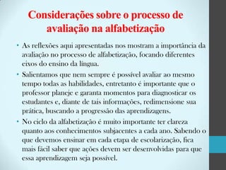 Considerações sobre o processo de
avaliação na alfabetização
• As reflexões aqui apresentadas nos mostram a importância da
avaliação no processo de alfabetização, focando diferentes
eixos do ensino da língua.
• Salientamos que nem sempre é possível avaliar ao mesmo
tempo todas as habilidades, entretanto é importante que o
professor planeje e garanta momentos para diagnosticar os
estudantes e, diante de tais informações, redimensione sua
prática, buscando a progressão das aprendizagens.
• No ciclo da alfabetização é muito importante ter clareza
quanto aos conhecimentos subjacentes a cada ano. Sabendo o
que devemos ensinar em cada etapa de escolarização, fica
mais fácil saber que ações devem ser desenvolvidas para que
essa aprendizagem seja possível.

 