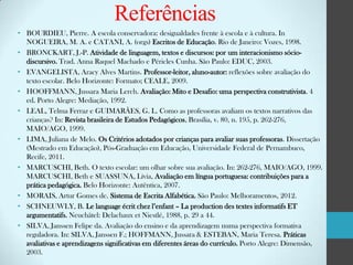 Referências
• BOURDIEU, Pierre. A escola conservadora: desigualdades frente à escola e à cultura. In
NOGUEIRA, M. A. e CATANI, A. (orgs) Escritos de Educação. Rio de Janeiro: Vozes, 1998.
• BRONCKART, J.-P. Atividade de linguagem, textos e discursos: por um interacionismo sóciodiscursivo. Trad. Anna Raquel Machado e Péricles Cunha. São Paulo: EDUC, 2003.
• EVANGELISTA, Aracy Alves Martins. Professor-leitor, aluno-autor: reflexões sobre avaliação do
texto escolar. Belo Horizonte: Formato; CEALE, 2009.
• HOOFFMANN, Jussara Maria Lerch. Avaliação: Mito e Desafio: uma perspectiva construtivista. 4
ed. Porto Alegre: Mediação, 1992.
• LEAL, Telma Ferraz e GUIMARÃES, G. L. Como as professoras avaliam os textos narrativos das
crianças? In: Revista brasileira de Estudos Pedagógicos, Brasília, v. 80, n. 195, p. 262-276,
MAIO/AGO, 1999.
• LIMA, Juliana de Melo. Os Critérios adotados por crianças para avaliar suas professoras. Dissertação
(Mestrado em Educação), Pós-Graduação em Educação, Universidade Federal de Pernambuco,
Recife, 2011.
• MARCUSCHI, Beth. O texto escolar: um olhar sobre sua avaliação. In: 262-276, MAIO/AGO, 1999.
MARCUSCHI, Beth e SUASSUNA, Lívia, Avaliação em língua portuguesa: contribuições para a
prática pedagógica. Belo Horizonte: Autêntica, 2007.
• MORAIS, Artur Gomes de. Sistema de Escrita Alfabética. São Paulo: Melhoramentos, 2012.
• SCHNEUWLY, B. Le language écrit chez l’enfant – La production des textes informatifs ET
argumentatifs. Neuchâtel: Delachaux et Niestlé, 1988, p. 29 a 44.
• SILVA, Janssen Felipe da. Avaliação do ensino e da aprendizagem numa perspectiva formativa
reguladora. In: SILVA, Janssen F.; HOFFMANN, Jussara & ESTEBAN, Maria Teresa. Práticas
avaliativas e aprendizagens significativas em diferentes áreas do currículo. Porto Alegre: Dimensão,
2003.

 
