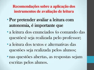 Recomendações sobre a aplicação dos
instrumentos de avaliação de leitura

• Por pretender avaliar a leitura com
autonomia, é importante que
• a leitura dos enunciados (o comando das
questões) seja realizada pelo professor;
• a leitura dos textos e alternativas das
questões seja realizada pelos alunos;
• nas questões abertas, as respostas sejam
escritas pelos alunos.

 