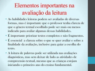 Elementos importantes na
avaliação da leitura
• As habilidades leitoras podem ser avaliadas de diversas
formas, mas é importante que o professor tenha clareza de
que o gênero textual escolhido pode ser mais ou menos
indicado para avaliar algumas dessas habilidades.
• É importante priorizar textos completos e não fragmentos.
• É essencial a clareza sobre o que se quer avaliar e sobre a
finalidade da avaliação, inclusive para guiar a escolha do
texto.
• A leitura de palavras pode ser utilizada nas avaliações
diagnósticas, mas sem deixar de lado as atividades de
compreensão textual, mesmo que as crianças estejam
iniciando o primeiro ano do ensino fundamental.

 