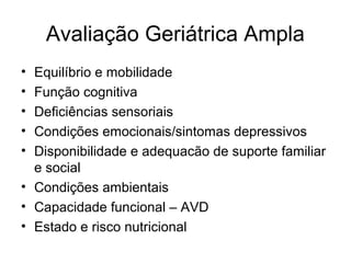 Avaliação Geriátrica Ampla
•
•
•
•
•

Equilíbrio e mobilidade
Função cognitiva
Deficiências sensoriais
Condições emocionais/sintomas depressivos
Disponibilidade e adequacão de suporte familiar
e social
• Condições ambientais
• Capacidade funcional – AVD
• Estado e risco nutricional

 