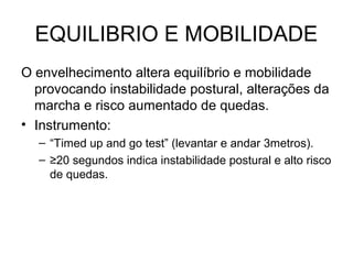EQUILIBRIO E MOBILIDADE
O envelhecimento altera equilíbrio e mobilidade
provocando instabilidade postural, alterações da
marcha e risco aumentado de quedas.
• Instrumento:
– “Timed up and go test” (levantar e andar 3metros).
– ≥20 segundos indica instabilidade postural e alto risco
de quedas.

 