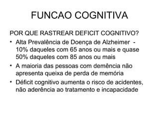 FUNCAO COGNITIVA
POR QUE RASTREAR DEFICIT COGNITIVO?
• Alta Prevalência de Doença de Alzheimer 10% daqueles com 65 anos ou mais e quase
50% daqueles com 85 anos ou mais
• A maioria das pessoas com demência não
apresenta queixa de perda de memória
• Déficit cognitivo aumenta o risco de acidentes,
não aderência ao tratamento e incapacidade

 
