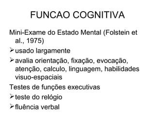 FUNCAO COGNITIVA
Mini-Exame do Estado Mental (Folstein et
al., 1975)
 usado largamente
 avalia orientação, fixação, evocação,
atenção, calculo, linguagem, habilidades
visuo-espaciais
Testes de funções executivas
 teste do relógio
 fluência verbal

 