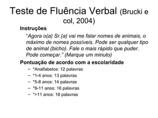 Teste de Fluência Verbal (Brucki e
col, 2004)
Instruções
“Agora o(a) Sr.(a) vai me falar nomes de animais, o
máximo de nomes possíveis. Pode ser qualquer tipo
de animal (bicho). Fale o mais rápido que puder.
Pode começar.” (Marque um minuto)
Pontuação de acordo com a escolaridade
–
–
–
–
–

*Analfabetos: 12 palavras
*1-4 anos: 13 palavras
*5-8 anos: 14 palavras
*9-11 anos: 16 palavras
*>11 anos: 18 palavras

 