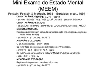Mini Exame do Estado Mental
(MEEM)
Folstein, Folstein & McHugh, 1975 – Bertolucci e col., 1994 –
ORIENTAÇÃO NO TEMPO: e col., 2003
Brucki
( ) ANO ( ) SEMESTRE ( ) MES ( ) DIA DO MES ( ) DIA DA SEMANA
ORIENTAÇÃO NO ESPAÇO:
( ) ESTADO ( ) CIDADE ( ) BAIRRO ( ) LOCAL (nome, função) ( ) ANDAR
MEMÓRIA IMEDIATA:
Repita as palavras: (um segundo para dizer cada ima, depois pergunte ao
idoso todas as três)
( ) CANECA ( ) TIJOLO ( ) TAPETE
ATENÇÃO E CÁLCULO:
O Sr. Faz cálculos? ( ) Sim ( ) Não
Se “sim” faca cinco contas de subtrações de “7” seriadas.
( ) 100-7 ( ) 93-7 ( ) 86-7 ( ) 79-7 ( ) 72-7
Se “não” peca para soletrar a palavra “MUNDO” de tras para frente.
( ) O ( ) D ( ) N ( ) U ( )M
MEMÓRIA DE EVOCAÇÃO:
Repita as três palavras que disse há pouco
( ) CANECA ( ) TIJOLO ( ) TAPETE

 