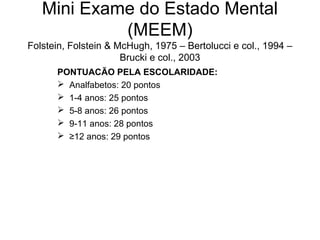 Mini Exame do Estado Mental
(MEEM)
Folstein, Folstein & McHugh, 1975 – Bertolucci e col., 1994 –
Brucki e col., 2003
PONTUACÃO PELA ESCOLARIDADE:
 Analfabetos: 20 pontos
 1-4 anos: 25 pontos
 5-8 anos: 26 pontos
 9-11 anos: 28 pontos
 ≥12 anos: 29 pontos

 