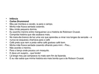 •
•
•
•
•
•
•
•
•
•
•
•
•
•
•
•

Infância
Carlos Drummond
Meu pai montava a cavalo, ia para o campo.
Minha mãe ficava sentada cosendo.
Meu irmão pequeno dormia.
Eu sozinho menino entre mangueiras Lia a história de Robinson Crusoé.
Comprida história que não acabava mais.
No meio-dia branco de luz uma voz que aprendeu a ninar nos longes da senzala – e
nunca se esqueceu chamava para o café
Café preto que nem a preta velha café gostoso café bom.
Minha mãe ficava sentada cosendo olhando para mim: - Psiu...
Não acorde o menino.
Para o berço onde pousou um mosquito.
E dava um suspiro... que fundo!
Lá longe meu pai campeava no mato sem fim da fazenda.
E eu não sabia que minha história era mais bonita que a de Robson Crusoé.

 