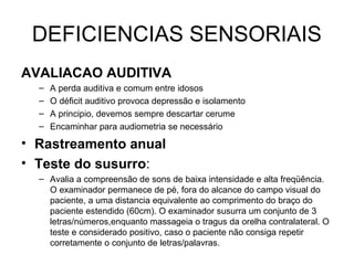 DEFICIENCIAS SENSORIAIS
AVALIACAO AUDITIVA
–
–
–
–

A perda auditiva e comum entre idosos
O déficit auditivo provoca depressão e isolamento
A principio, devemos sempre descartar cerume
Encaminhar para audiometria se necessário

• Rastreamento anual
• Teste do susurro:
– Avalia a compreensão de sons de baixa intensidade e alta freqüência.
O examinador permanece de pé, fora do alcance do campo visual do
paciente, a uma distancia equivalente ao comprimento do braço do
paciente estendido (60cm). O examinador susurra um conjunto de 3
letras/números,enquanto massageia o tragus da orelha contralateral. O
teste e considerado positivo, caso o paciente não consiga repetir
corretamente o conjunto de letras/palavras.

 
