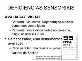 DEFICIENCIAS SENSORIAIS
AVALIACAO VISUAL
– Catarata, Glaucoma, Degeneração Macular
aumentam com a idade
– Perguntar sobre dificuldades no dia-a-dia,
dirigir, assistir a TV, ler

• Se necessário, usar instrumentos para
avaliação
– Pedir para ler uma revista ou jornal
– Quadro de Snellen
Pacientes que lêem ate 20/40 são
Pacientes que lêem ate 20/40 são
considerados sem disfunção visual
considerados sem disfunção visual

 