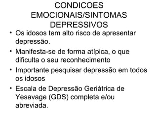 CONDICOES
EMOCIONAIS/SINTOMAS
DEPRESSIVOS

• Os idosos tem alto risco de apresentar
depressão.
• Manifesta-se de forma atípica, o que
dificulta o seu reconhecimento
• Importante pesquisar depressão em todos
os idosos
• Escala de Depressão Geriátrica de
Yesavage (GDS) completa e/ou
abreviada.

 