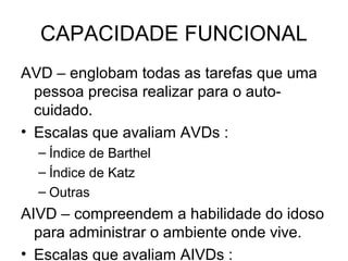 CAPACIDADE FUNCIONAL
AVD – englobam todas as tarefas que uma
pessoa precisa realizar para o autocuidado.
• Escalas que avaliam AVDs :
– Índice de Barthel
– Índice de Katz
– Outras

AIVD – compreendem a habilidade do idoso
para administrar o ambiente onde vive.
• Escalas que avaliam AIVDs :

 