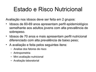 Estado e Risco Nutricional
Avaliação nos idosos deve ser feita em 2 grupos:
• Idosos de 60-69 anos apresentam perfil epidemiológico
semelhante aos adultos jovens com alta prevalência de
sobrepeso.
• Idosos de 70 anos e mais apresentam perfil nutricional
diferenciado com alta prevalência de baixo peso;
• A avaliação e feita pelos seguintes itens:
–
–
–
–

Analise dos fatores de risco
Antropometria
Mini avaliação nutricional
Avaliação laboratorial

 