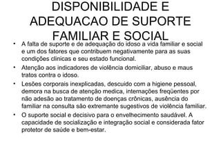 •

•
•

•

DISPONIBILIDADE E
ADEQUACAO DE SUPORTE
FAMILIAR E SOCIAL e social
A falta de suporte e de adequação do idoso a vida familiar
e um dos fatores que contribuem negativamente para as suas
condições clinicas e seu estado funcional.
Atenção aos indicadores de violência domiciliar, abuso e maus
tratos contra o idoso.
Lesões corporais inexplicadas, descuido com a higiene pessoal,
demora na busca de atenção medica, internações freqüentes por
não adesão ao tratamento de doenças crônicas, ausência do
familiar na consulta são extremante sugestivos de violência familiar.
O suporte social e decisivo para o envelhecimento saudável. A
capacidade de socialização e integração social e considerada fator
protetor de saúde e bem-estar.

 