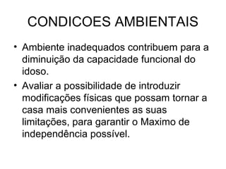 CONDICOES AMBIENTAIS
• Ambiente inadequados contribuem para a
diminuição da capacidade funcional do
idoso.
• Avaliar a possibilidade de introduzir
modificações físicas que possam tornar a
casa mais convenientes as suas
limitações, para garantir o Maximo de
independência possível.

 