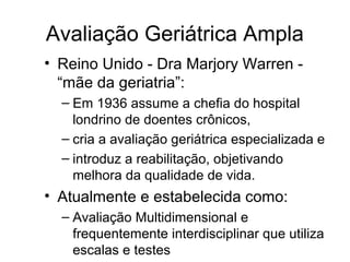 Avaliação Geriátrica Ampla
• Reino Unido - Dra Marjory Warren “mãe da geriatria”:
– Em 1936 assume a chefia do hospital
londrino de doentes crônicos,
– cria a avaliação geriátrica especializada e
– introduz a reabilitação, objetivando
melhora da qualidade de vida.

• Atualmente e estabelecida como:
– Avaliação Multidimensional e
frequentemente interdisciplinar que utiliza
escalas e testes

 