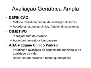Avaliação Geriátrica Ampla
• DEFINICÃO:
– Método multidimensional de avaliação do idoso.
– Aborda os aspectos clínico, funcional, psicológico

• OBJETIVO
– Planejamento do cuidado
– Acompanhamento a longo-prazo

• AGA ≠ Exame Clinico Padrão
– Enfatizar a avaliação da capacidade funcional e da
qualidade de vida
– Basea-se em escalas e testes quantitativos

 