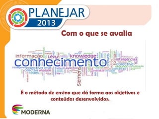 Com o que se avalia 
É o método de ensino que dá forma aos objetivos e 
conteúdos desenvolvidos. 
 