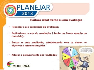 Postura ideal frente a uma avaliação 
• Repensar o uso autoritário da avaliação; 
• Redirecionar o uso da avaliação ( tanto na forma quanto no 
conteúdo); 
• Buscar a auto avaliação, estabelecendo com os alunos os 
objetivos a serem alcançados 
• Alterar a postura frente aos resultados; 
 