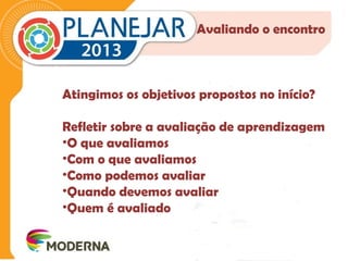 Avaliando o encontro 
Atingimos os objetivos propostos no início? 
Refletir sobre a avaliação de aprendizagem 
•O que avaliamos 
•Com o que avaliamos 
•Como podemos avaliar 
•Quando devemos avaliar 
•Quem é avaliado 
 