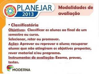 Modalidades de 
avaliação 
• Classificatória 
Objetivos: Classificar os alunos ao final de um 
semestre ou curso. 
Selecionar, reter ou promover. 
Ações: Aprovar ou reprovar o aluno; recuperar 
alunos que não atingiram os objetivos propostos, 
rever material e/ou programa. 
Instrumentos de avaliação: Exame, provas, 
testes. 
 
