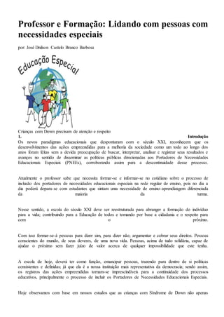 Professor e Formação: Lidando com pessoas com
necessidades especiais
por: José Dnilson Castelo Branco Barbosa
Crianças com Down precisam de atenção e respeito
1. Introdução
Os novos paradigmas educacionais que despontaram com o século XXI, reconhecem que os
desenvolvimentos das ações empreendidas para a melhoria da sociedade como um todo ao longo dos
anos foram feitas sem a devida preocupação de buscar, interpretar, analisar e registrar seus resultados e
avanços no sentido de disseminar as políticas públicas direcionadas aos Portadores de Necessidades
Educacionais Especiais (PNEEs), corroborando assim para a descontinuidade desse processo.
Atualmente o professor sabe que necessita formar-se e informar-se no cotidiano sobre o processo de
inclusão dos portadores de necessidades educacionais especiais na rede regular de ensino, pois no dia a
dia poderá depara-se com estudantes que sintam uma necessidade de ensino-aprendizagem diferenciada
da maioria da turma.
Nesse sentido, a escola do século XXI deve ser reestruturada para abranger a formação do indivíduo
para a vida; contribuindo para a Educação de todos e tomando por base a cidadania e o respeito para
com o próximo.
Com isso formar-se-á pessoas para dizer sim, para dizer não; argumentar e cobrar seus direitos. Pessoas
conscientes do mundo, de seus deveres, de uma nova vida. Pessoas, acima de tudo solidária, capaz de
ajudar o próximo sem fazer juízo de valor acerca de qualquer impossibilidade que este tenha.
A escola de hoje, deverá ter como função, emancipar pessoas, trazendo para dentro de si políticas
consistentes e definidas; já que ela é a nossa instituição mais representativa da democracia; sendo assim,
os registros das ações empreendidas tornam-se imprescindíveis para a continuidade dos processos
educativos, principalmente o processo de incluir os Portadores de Necessidades Educacionais Especiais.
Hoje observamos com base em nossos estudos que as crianças com Síndrome de Down não apenas
 