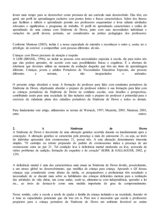 levam mais tempo para se desenvolver como precisam de um currículo mais desenvolvido. Elas têm, em
geral, um perfil de aprendizagem exclusivo com pontos fortes e fracos característicos. Saber dos fatores
que facilitam e inibem o aprendizado permite aos professores esquematizar e levar adiante atividades
relevantes e significativas e programas de trabalho. O perfil de aprendizado característico e estilos de
aprendizado de uma criança com Síndrome de Down, junto com suas necessidades individuais e
variações do perfil devem, portanto, ser considerados na prática pedagógica dos professores.
Conforme Mantoan (2003), incluir é a nossa capacidade de entender e reconhecer o outro e, assim, ter o
privilégio de conviver e compartilhar com pessoas diferentes de nós.
Crianças com Down precisam de atenção e respeito
A LDB (BRASIL, 1996), ao incluir as pessoas com necessidades especiais à escola, diz para todos nós
que elas podem aprender, de acordo com suas possibilidades físicas e cognitivas. É a abertura de
tolerância que devemos utilizar no momento da avaliação daqueles que têm um ritmo de aprendizagem
diferente. Crianças, jovens e adultos Portadores de Necessidades Educativas Especiais, são pessoas
diferentes e normais, e não incapacitados e anômalos.
O presente artigo abordará o tema: A formação do professor para lidar com estudantes portadores da
Síndrome de Down, objetivando abordar o preparo do professor relativo à sua formação para lidar com
as crianças portadoras da Síndrome de Down no cotidiano escolar, seus desafios e perspectivas,
contribuindo assim para uma sociedade de fato inclusiva onde o preparo do professor é primordial para o
exercício da cidadania plena dos cidadãos portadores da Síndrome de Down e todos os demais.
Para fundamentar este artigo, utilizaremos as teorias de Werneck, 1997; Mazzotta, 2005; Mantoan, 2003,
entre outros.
2. A Síndrome de Down
A Síndrome de Down é decorrente de uma alteração genética ocorrida durante ou imediatamente após a
concepção. A alteração genética se caracteriza pela presença a mais do autossomo 21, ou seja, ao invés
do indivíduo apresentar dois cromossomos 21, possui três. A esta alteração denominamos trissomia
simples. “O cariótipo ou retrato preparado do padrão de cromossomos indica a presença de um
cromossomo extra no par 21. Tal condição leva à deficiência mental moderada ou leve, acrescida de
vários problemas de audição, formação do esqueleto e de coração” (KIRK & GALLAGUER, 2002, p.
129)
A deficiência mental é uma das características mais atuais na Síndrome de Down devido, possivelmente,
a um atraso global no desenvolvimento, que modifica de criança para criança. Apesarde o QI dessas
crianças seja considerado como abaixo da média, os pesquisadores e profissionais têm ressaltado a
necessidade de se discutir mais sobre as habilidades das crianças deficientes mentais para a realização
das atividades de vida diária, tais como andar, vestir-se, alimentar-se com independência, aprender a ler
etc., ao invés de destacá-lo como uma medida importante do grau de comprometimento.
Nesse sentido, cabe a escola a tarefa de ajudar a família da criança incluindo-a na sociedade, fazendo vir
à tona as capacidades potenciais que ela traz em si. Para isso é necessário que escola e professores
propiciem para a criança portadora da Síndrome de Down um ambiente favorável ao ensino
 
