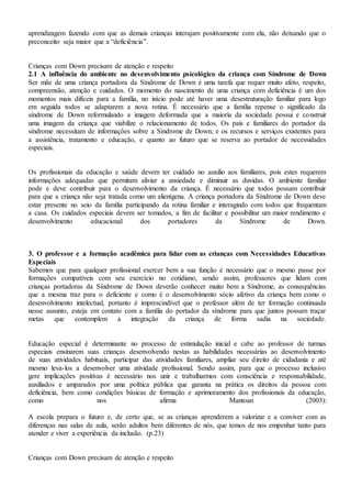 aprendizagem fazendo com que as demais crianças interajam positivamente com ela, não deixando que o
preconceito seja maior que a “deficiência”.
Crianças com Down precisam de atenção e respeito
2.1 A influência do ambiente no desenvolvimento psicológico da criança com Síndrome de Down
Ser mãe de uma criança portadora da Síndrome de Down é uma tarefa que requer muito afeto, respeito,
compreensão, atenção e cuidados. O momento do nascimento de uma criança com deficiência é um dos
momentos mais difíceis para a família, no início pode até haver uma desestruturação familiar para logo
em seguida todos se adaptarem a nova rotina. É necessário que a família repense o significado da
síndrome de Down reformulando a imagem deformada que a maioria da sociedade possui e construir
uma imagem da criança que viabilize o relacionamento de todos. Os pais e familiares do portador da
síndrome necessitam de informações sobre a Síndrome de Down; e os recursos e serviços existentes para
a assistência, tratamento e educação, e quanto ao futuro que se reserva ao portador de necessidades
especiais.
Os profissionais da educação e saúde devem ter cuidado no auxilio aos familiares, pois estes requerem
informações adequadas que permitam aliviar a ansiedade e diminuir as duvidas. O ambiente familiar
pode e deve contribuir para o desenvolvimento da criança. É necessário que todos possam contribuir
para que a criança não seja tratada como um alienígena. A criança portadora da Síndrome de Down deve
estar presente no seio da família participando da rotina familiar e interagindo com todos que frequentam
a casa. Os cuidados especiais devem ser tomados, a fim de facilitar e possibilitar um maior rendimento e
desenvolvimento educacional dos portadores da Síndrome de Down.
3. O professor e a formação acadêmica para lidar com as crianças com Necessidades Educativas
Especiais
Sabemos que para qualquer profissional exercer bem a sua função é necessário que o mesmo passe por
formações compatíveis com seu exercício no cotidiano, sendo assim, professores que lidam com
crianças portadoras da Síndrome de Down deverão conhecer muito bem a Síndrome, as consequências
que a mesma traz para o deficiente e como é o desenvolvimento sócio afetivo da criança bem como o
desenvolvimento intelectual, portanto é imprescindível que o professor além de ter formação continuada
nesse assunto, esteja em contato com a família do portador da síndrome para que juntos possam traçar
metas que contemplem a integração da criança de forma sadia na sociedade.
Educação especial é determinante no processo de estimulação inicial e cabe ao professor de turmas
especiais ensinarem suas crianças desenvolvendo nestas as habilidades necessárias ao desenvolvimento
de suas atividades habituais, participar das atividades familiares, ampliar seu direito de cidadania e até
mesmo leva-los a desenvolver uma atividade profissional. Sendo assim, para que o processo inclusivo
gere implicações positivas é necessário nos unir e trabalharmos com consciência e responsabilidade,
auxiliados e amparados por uma política pública que garanta na prática os direitos da pessoa com
deficiência, bem como condições básicas de formação e aprimoramento dos profissionais da educação,
como nos afirma Mantoan (2003):
A escola prepara o futuro e, de certo que, se as crianças aprenderem a valorizar e a conviver com as
diferenças nas salas de aula, serão adultos bem diferentes de nós, que temos de nos empenhar tanto para
atender e viver a experiência da inclusão. (p.23)
Crianças com Down precisam de atenção e respeito
 