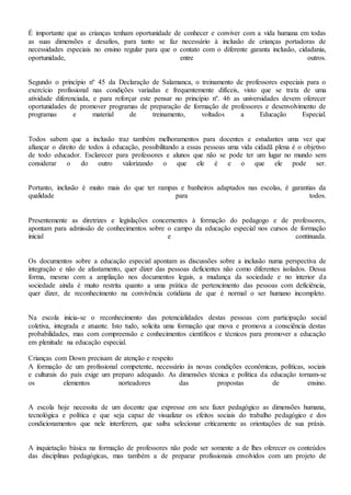 É importante que as crianças tenham oportunidade de conhecer e conviver com a vida humana em todas
as suas dimensões e desafios, para tanto se faz necessário à inclusão de crianças portadoras de
necessidades especiais no ensino regular para que o contato com o diferente garanta inclusão, cidadania,
oportunidade, entre outros.
Segundo o princípio nº 45 da Declaração de Salamanca, o treinamento de professores especiais para o
exercício profissional nas condições variadas e frequentemente difíceis, visto que se trata de uma
atividade diferenciada, e para reforçar este pensar no princípio nº. 46 as universidades devem oferecer
oportunidades de promover programas de preparação de formação de professores e desenvolvimento de
programas e material de treinamento, voltados a Educação Especial.
Todos sabem que a inclusão traz também melhoramentos para docentes e estudantes uma vez que
afiançar o direito de todos à educação, possibilitando a essas pessoas uma vida cidadã plena é o objetivo
de todo educador. Esclarecer para professores e alunos que não se pode ter um lugar no mundo sem
considerar o do outro valorizando o que ele é e o que ele pode ser.
Portanto, inclusão é muito mais do que ter rampas e banheiros adaptados nas escolas, é garantias da
qualidade para todos.
Presentemente as diretrizes e legislações concernentes à formação do pedagogo e de professores,
apontam para admissão de conhecimentos sobre o campo da educação especial nos cursos de formação
inicial e continuada.
Os documentos sobre a educação especial apontam as discussões sobre a inclusão numa perspectiva de
integração e não de afastamento, quer dizer das pessoas deficientes não como diferentes isolados. Dessa
forma, mesmo com a ampliação nos documentos legais, a mudança da sociedade e no interior da
sociedade ainda é muito restrita quanto a uma prática de pertencimento das pessoas com deficiência,
quer dizer, de reconhecimento na convivência cotidiana de que é normal o ser humano incompleto.
Na escola inicia-se o reconhecimento das potencialidades destas pessoas com participação social
coletiva, integrada e atuante. Isto tudo, solicita uma formação que mova e promova a consciência destas
probabilidades, mas com compreensão e conhecimentos científicos e técnicos para promover a educação
em plenitude na educação especial.
Crianças com Down precisam de atenção e respeito
A formação de um profissional competente, necessário às novas condições econômicas, políticas, sociais
e culturais do país exige um preparo adequado. As dimensões técnica e política da educação tornam-se
os elementos norteadores das propostas de ensino.
A escola hoje necessita de um docente que expresse em seu fazer pedagógico as dimensões humana,
tecnológica e política e que seja capaz de visualizar os efeitos sociais do trabalho pedagógico e dos
condicionamentos que nele interferem, que saiba selecionar criticamente as orientações de sua práxis.
A inquietação básica na formação de professores não pode ser somente a de lhes oferecer os conteúdos
das disciplinas pedagógicas, mas também a de preparar profissionais envolvidos com um projeto de
 