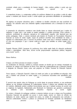 sociedade voltado para a constituição do homem integral – ético, estético, político e social, seja esse
homem portador de necessidade especial ou não.
A competência técnica e o compromisso político do professor eliminará de sua prática a saída de culpar
apenas o estudante pelo fracasso escolar e excluir aqueles que apresentem dificuldades de aprendizagem.
Há urgência em preparar educadores aptos a enfrentar os desafios colocados por uma sociedade em
mudança. Ser educador nesta nova dimensão significa comprometimento com a construção de uma nova
realidade.
A preparação de educadores constitui-se num desafio frente ao sistema educacional que é repleto de
mudanças o tempo todo e que atende ao mundo capitalista e a política governista. Neste contexto, o
professor, profissional da educação, apropria-se do conhecimento enquanto valor funcional para sua
prática pedagógica. Então o contexto declarado pela inclusão do Portador de Necessidades Educativas
Especiais na escola de ensino regular, requer do professor envolvido nesta modalidade de ensino, a
aquisição de conhecimentos para o exercício da profissão, tendo como base à formação acadêmica, pois
só com esta preparação é que o mesmo sentir-se-á seguro para trabalhar no ensino regular com a
inclusão dos PNEES.
Segundo Mazzota (2005) “programa de professores deve incluir amplo fundo de educação profissional
comum e especializado. Além disso, devem ser-lhe proporcionadas experiências práticas, integradas
com a teoria”. (p.43).
Branco Barbosa
Crianças com Down precisam de atenção e respeito
Os profissionais da educação, também se mostram ausentes ao desafio que ora estamos vivenciando na
Educação de crianças com Síndrome de Down. Pois, ainda não compreenderam que a Educação Especial
é integrante da Educação Geral, como está proposto na Política Nacional de Educação Especial.
Nesse aspecto, a Educação Especial é objeto de estudo por todos os que trabalham em educação, visto
que, a inclusão está presente no ensino regular, e os professores necessitam estar aparelhados para
receber este estudante.
É possível uma atuação eficaz do Pedagogo na escola diante da proposta inclusiva, se este profissional
dispuser na sua formação profissional, de conhecimentos teóricos e práticos que subsidiem suas ações,
do contrário, dificilmente poderá contribuir favoravelmente para que a inclusão aconteça de acordo com
as exigências da legislação, fundamentada pela Declaração de Salamanca que garantem a participação
do deficiente com necessidades Educativas Especiais na escola regular.
Ao vermos a formação do pedagogo conforme a proposta inclusiva em que a criança com Necessidades
Educativas Especiais tem garantido seu acesso a escola regular, merece ser objeto de reflexão nas
instituições de ensino superior que mantém tais cursos, no sentido de readequarem seus currículos e
oferecem conhecimentos teóricos e práticos ao profissional em formação apontando sua interferência
neste processo de modo qualitativo.
 