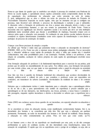 Pensa-se que diante do quadro que se estabelece em relação à presença do estudante com Síndrome de
Down na escola regular, o aprendizado desses sujeitos certamente estará comprometido diante da falta
de capacitação dos profissionais da educação que estão presente na sede de ensino.
É, pois, indispensável que se abra o debate em torno do processo de inclusão do Portador de
Necessidades Educativas Especiais na escola regular, visto que no momento em que se configura sua
presença, mais favorável será efetivado o processo de discriminação e exclusão a que é submetido.
A discussão sobre a formação de professores nos leva a pensar uma educação aberta a todos e que
respeite as características humanas, o que nos remete ao pensamento de Paulo Freire. Torna-se
necessária uma (re) significação nos diversos segmentos sociais e na escola que deve ser uma instituição
implantada numa sociedade plural, que discute a possibilidade de mudança, buscando romper com os
entraves pelos quais a educação vem passando. Na realização de uma prática escolar inclusiva devem-se
considerar os sujeitos historicamente constituídos como seres capazes da transformação e com direito a
participar do processo de construção do mundo.
Crianças com Down precisam de atenção e respeito
Ao afirmar que “formar é muito mais que puramente treinar o educando no desempenho de destrezas”
(FREIRE, 2003, p.14), Freire nos põe a repensar nossa prática pedagógica educativa. Faz-se necessário
que o educador admita-se como sujeito da produção do saber e saiba que ensinar não é transferir
conhecimentos, mas criar possibilidades para a sua construção. Portanto, formar e ser professor, é uma
relação de comunhão, aceitação de valores próprios de cada sujeito de aprendizagem envolvido nesse
processo.
Uma formação adequada do professor é de fundamental importância para o exercício de sua prática, pela
postura que irá adotar no encaminhamento de suas ações. Nos últimos anos, essa formação tem passado
por uma revisão crítica, uma vez que muito se tem questionado sobre o papel da educação na sociedade
e a falta de clareza sobre a função do educador.
Esse fato nos leva à questão da formação tradicional dos educadores que acontece desvinculada da
situação político-social e cultural do país e que considera o professor como um especialista em
conteúdos, um transmissor de saberes acumulados, desvinculados da realidade do aluno e do contexto
social mais amplo.
Sabemos que o conhecimento teórico é muito importante para o educador, mas a aprendizagem efetiva
se dá no dia a dia; e para apreendermos este sentido de experiência é preciso entender que a
aprendizagem se dá nas interações, nas interlocuções, nas trocas, portanto, a nossa busca é constante e
não passageira, enquanto sujeitos inconclusos e abertos a desvendar os saberes que a experiência tem a
nos oferecer.
Freire (2002) nos esclarece acerca dessa questão do ser inconcluso, em especial educador ou educadora e
sua práxis, quando diz que:
Aí se encontram as raízes da educação mesma, como manifestação exclusivamente humana. Isto é, na
inconclusão dos homens e na consciência que dela têm. Daí que seja a educação um quefazer
permanente. Permanente, na razão da inconclusão dos homens e do devenir da realidade. Desta maneira,
a educação se refaz constantemente na práxis. Para ser tem que estar sendo. (p.73).
O ser humano corre o risco de na experiência ser transformado por esta, pois, se ele não consegue
problematizar as ações do cotidiano escolar, ele não internalizará estas transformações, nunca terá
sensação de completude. O sujeito que vive as experiências corre o perigo de se indignar, ou seja, não se
 