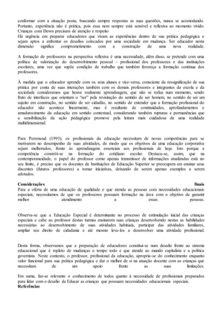 conformar com a situação posta, buscando sempre respostas as suas questões, nunca se acomodando.
Portanto, experiência não é prática, pois essa nem sempre está sensível e reflexiva ao momento vivido.
Crianças com Down precisam de atenção e respeito
Há urgência em preparar educadores que vivam as experiências dentro de sua prática pedagógica e
sejam aptos a enfrentar os desafios colocados por uma sociedade em mudança. Ser educador nesta
dimensão significa comprometimento com a construção de uma nova realidade.
A formação de professores na perspectiva reflexiva é uma necessidade, além disso, se pretende com uma
política de valorização do desenvolvimento pessoal – profissional dos professores e das instituições
escolares, uma vez que supõe condição de trabalho que também favoreça a formação contínua dos
professores.
À medida que o educador aprende com os seus alunos e vice-versa, consciente da ressignificação de sua
prática por conta de suas interações também com os demais professores e integrantes da escola e da
sociedade consideramos que houve realmente aprendizagem, que não se reduz num momento, sendo
fruto de interfaces que orientam o “ser” pela revisitação do sentido de ser homem, no sentido de ser um
sujeito em construção, no sentido de ser cidadão, no sentido de entender que a formação profissional do
educador não acontece linearmente, mas é resultante de continuidades, aprofundamentos e
amadurecimento da educação em sentido contextual, considerando também rupturas e permanências que
a sensibilização da ação pedagógica promove pela leitura mais cuidadosa de uma realidade
multidimensional.
Para Perrenoud (1993), os profissionais da educação necessitam de novas competências para se
motivarem no desempenho de suas atividades, de modo que os objetivos de uma educação corporativa
sejam melhorados, frente às aprendizagens essenciais aos profissionais de hoje. Isto porque a
competência constrói-se na formação do cotidiano escolar. Destaca-se, assim, que na
contemporaneidade, o papel do professor como apenas transmissor de informações atualizadas está no
seu limite, é preciso que os docentes de Instituições de Educação Superior se preocupem em ensinar seus
discentes (futuros professores) a tomar iniciativas, deixando de serem apenas exemplos a serem
adotados.
Considerações finais
Para a oferta de uma educação de qualidade e que atenda as pessoas com necessidades educacionais
especiais, necessitamos de que os professores possuam formação na área com o objetivo de garantir
melhor atendimento a essas pessoas.
Observa-se que a Educação Especial é determinante no processo de estimulação inicial das crianças
especiais e cabe ao professor destas turmas ensinarem suas crianças desenvolvendo nestas as habilidades
necessárias ao desenvolvimento de suas atividades habituais, participar das atividades familiares,
ampliar seu direito de cidadania e até mesmo leva-los a desenvolver uma atividade profissional.
Desta forma, observamos que a preparação de educadores constitui-se num desafio frente ao sistema
educacional que é repleto de mudanças o tempo todo e que atende ao mundo capitalista e a política
governista. Neste contexto, o professor, profissional da educação, apropria-se do conhecimento enquanto
valor funcional para sua prática pedagógica e dar o melhor de si na atuação docente com as crianças que
necessitam de um apoio frente as suas limitações.
Em suma, faz-se relevante o conhecimento de todos quanto à necessidade de profissionais preparados
para lidar com o desafio de Educar as crianças que possuam necessidades educacionais especiais.
Referências
 