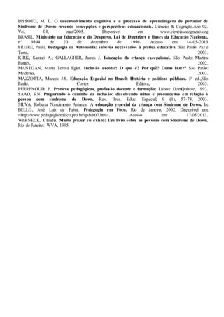 BISSOTO, M. L. O desenvolvimento cognitivo e o processo de aprendizagem do portador de
Síndrome de Down: revendo concepções e perspectivas educacionais. Ciências & Cognição.Ano 02.
Vol. 04, mar/2005. Disponível em www.cienciasecognicao.org
BRASIL. Ministério da Educação e do Desporto. Lei de Diretrizes e Bases da Educação Nacional,
nº 9394 de 20 de dezembro de 1996. Acesso em 14-05-2013
FREIRE, Paulo. Pedagogia da Autonomia: saberes necessários à prática educativa. São Paulo: Paz e
Terra, 2003.
KIRK, Samuel A.; GALLAGHER, James J. Educação da criança excepcional. São Paulo: Martins
Fontes, 2002.
MANTOAN, Maria Teresa Eglér. Inclusão escolar: O que é? Por quê? Como fazer? São Paulo:
Moderna, 2003.
MAZZOTTA, Marcos J.S. Educação Especial no Brasil: História e políticas públicas. 5ª ed.,São
Paulo: Cortez Editora, 2005.
PERRENOUD, P. Práticas pedagógicas, profissão docente e formação: Lisboa: DomQuixote, 1993.
SAAD, S.N. Preparando o caminho da inclusão: dissolvendo mitos e preconceitos em relação à
pessoa com síndrome de Down. Rev. Bras. Educ. Especial, 9 (1), 57-78, 2003.
SILVA, Roberta Nascimento Antunes. A educação especial da criança com Síndrome de Down. In:
BELLO, José Luiz de Paiva. Pedagogia em Foco. Rio de Janeiro, 2002. Disponível em:
<http://www.pedagogiaemfoco.pro.br/spdslx07.htm>. Acesso em: 17/05/2013.
WERNECK, Cláudia. Muito prazer eu existo: Um livro sobre as pessoas com Síndrome de Down.
Rio de Janeiro: WVA, 1995.
 