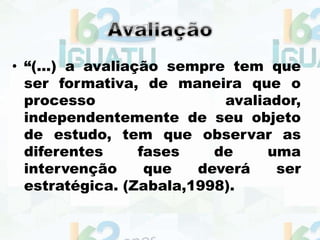 • “(...) a avaliação sempre tem que
ser formativa, de maneira que o
processo avaliador,
independentemente de seu objeto
de estudo, tem que observar as
diferentes fases de uma
intervenção que deverá ser
estratégica. (Zabala,1998).
 