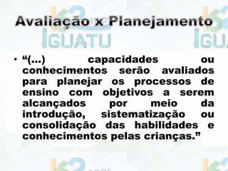 • “(...) capacidades ou
conhecimentos serão avaliados
para planejar os processos de
ensino com objetivos a serem
alcançados por meio da
introdução, sistematização ou
consolidação das habilidades e
conhecimentos pelas crianças.”
 