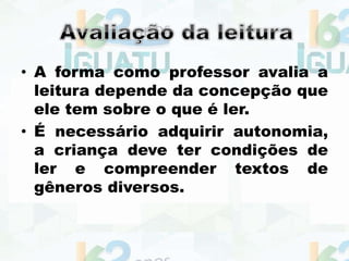 • A forma como professor avalia a
leitura depende da concepção que
ele tem sobre o que é ler.
• É necessário adquirir autonomia,
a criança deve ter condições de
ler e compreender textos de
gêneros diversos.
 