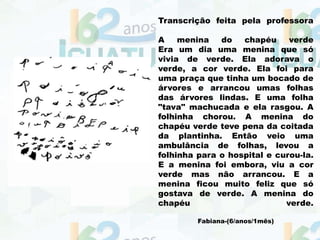 Transcrição feita pela professora
A menina do chapéu verde
Era um dia uma menina que só
vivia de verde. Ela adorava o
verde, a cor verde. Ela foi para
uma praça que tinha um bocado de
árvores e arrancou umas folhas
das árvores lindas. E uma folha
"tava" machucada e ela rasgou. A
folhinha chorou. A menina do
chapéu verde teve pena da coitada
da plantinha. Então veio uma
ambulância de folhas, levou a
folhinha para o hospital e curou-la.
E a menina foi embora, viu a cor
verde mas não arrancou. E a
menina ficou muito feliz que só
gostava de verde. A menina do
chapéu verde.
Fabiana-(6/anos/1mês)
 